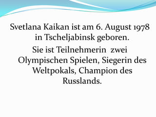 Svetlana Kaikan ist am 6. August 1978
in Tscheljabinsk geboren.
Sie ist Teilnehmerin zwei
Olympischen Spielen, Siegerin des
Weltpokals, Champion des
Russlands.

 