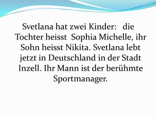 Svetlana hat zwei Kinder: die
Tochter heisst Sophia Michelle, ihr
Sohn heisst Nikita. Svetlana lebt
jetzt in Deutschland in der Stadt
Inzell. Ihr Mann ist der berühmte
Sportmanager.

 
