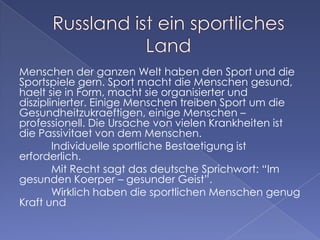 Menschen der ganzen Welt haben den Sport und die
Sportspiele gern. Sport macht die Menschen gesund,
haelt sie in Form, macht sie organisierter und
disziplinierter. Einige Menschen treiben Sport um die
Gesundheitzukraeftigen, einige Menschen –
professionell. Die Ursache von vielen Krankheiten ist
die Passivitaet von dem Menschen.
Individuelle sportliche Bestaetigung ist
erforderlich.
Mit Recht sagt das deutsche Sprichwort: “Im
gesunden Koerper – gesunder Geist”.
Wirklich haben die sportlichen Menschen genug
Kraft und

 