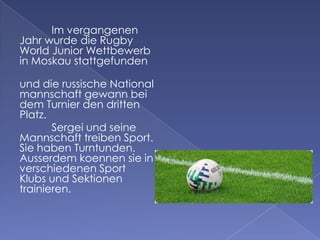 Im vergangenen
Jahr wurde die Rugby
World Junior Wettbewerb
in Moskau stattgefunden
und die russische National
mannschaft gewann bei
dem Turnier den dritten
Platz.
Sergei und seine
Mannschaft treiben Sport.
Sie haben Turntunden.
Ausserdem koennen sie in
verschiedenen Sport
Klubs und Sektionen
trainieren.

 