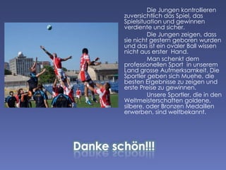 Die Jungen kontrollieren
zuversichtlich das Spiel, das
Spielsituation und gewinnen
verdiente und sicher.
Die Jungen zeigen, dass
sie nicht gestern geboren wurden
und das ist ein ovaler Ball wissen
nicht aus erster Hand.
Man schenkt dem
professionellen Sport in unserem
Land grosse Aufmerksamkeit. Die
Sportler geben sich Muehe, die
besten Ergebnisse zu zeigen und
erste Preise zu gewinnen.
Unsere Sportler, die in den
Weltmeisterschaften goldene,
silbere, oder Bronzen Medaillen
erwerben, sind weltbekannt.

 