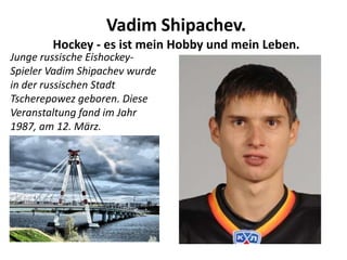 Vadim Shipachev.
Hockey - es ist mein Hobby und mein Leben.

Junge russische EishockeySpieler Vadim Shipachev wurde
in der russischen Stadt
Tscherepowez geboren. Diese
Veranstaltung fand im Jahr
1987, am 12. März.

 