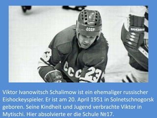 Viktor Ivanowitsch Schalimow ist ein ehemaliger russischer
Eishockeyspieler. Er ist am 20. April 1951 in Solnetschnogorsk
geboren. Seine Kindheit und Jugend verbrachte Viktor in
Mytischi. Hier absolvierte er die Schule №17.

 