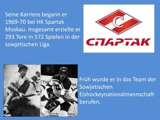 Seine Karriere begann er
1969-70 bei HK Spartak
Moskau. Insgesamt erzielte er
293 Tore in 572 Spielen in der
sowjetischen Liga.

Früh wurde er in das Team der
Sowjetischen
Eishockeynationalmannschaft
berufen.

 