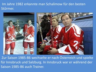 Im Jahre 1982 erkannte man Schalimow für den besten
Stűrmer.

Zur Saison 1985-86 wechselte er nach Österreich und spielte
für Innsbruck und Salzburg. In Innsbruck war er während der
Saison 1985-86 auch Trainer.

 