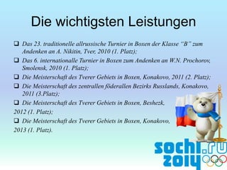 Die wichtigsten Leistungen
 Das 23. traditionelle allrussische Turnier in Boxen der Klasse “B” zum
Andenken an A. Nikitin, Tver, 2010 (1. Platz);
 Das 6. internationalle Turnier in Boxen zum Andenken an W.N. Prochorov,
Smolensk, 2010 (1. Platz);
 Die Meisterschaft des Tverer Gebiets in Boxen, Konakovo, 2011 (2. Platz);
 Die Meisterschaft des zentrallen föderallen Bezirks Russlands, Konakovo,
2011 (3.Platz);
 Die Meisterschaft des Tverer Gebiets in Boxen, Beshezk,
2012 (1. Platz);
 Die Meisterschaft des Tverer Gebiets in Boxen, Konakovo,
2013 (1. Platz).

 