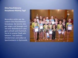 Dina Raschidowna
Korjukowa-Nishnij Tagil

Besonders schön war die
Leiterin Dina Raschidowna
Korjukowa. Sie konnte alles
gut zeigen und bewegte sich
wie eine Ballettänzerin aber
ganz schnell und rhutmisch.
Sie ist in unserer Stadt sehr
bekannt , hat mehrere
Schülerinnen und selbst ist
Sportmeisterin in Gymnastik.

 
