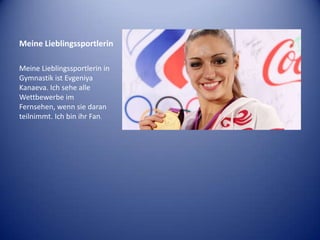 Meine Lieblingssportlerin
Meine Lieblingssportlerin in
Gymnastik ist Evgeniya
Kanaeva. Ich sehe alle
Wettbewerbe im
Fernsehen, wenn sie daran
teilnimmt. Ich bin ihr Fan.

 
