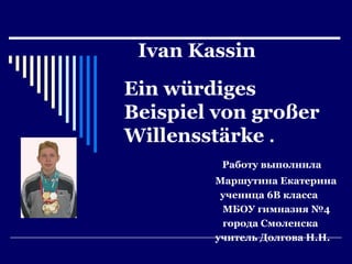 Ivan Kassin
Ein würdiges
Beispiel von großer
Willensstärke .
Работу выполнила
Маршутина Екатерина
ученица 6В класса
МБОУ гимназия №4
города Смоленска
учитель Долгова Н.Н.

 