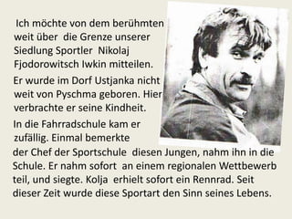 Ich möchte von dem berühmten
weit über die Grenze unserer
Siedlung Sportler Nikolaj
Fjodorowitsch Iwkin mitteilen.
Er wurde im Dorf Ustjanka nicht
weit von Pyschma geboren. Hier
verbrachte er seine Kindheit.
In die Fahrradschule kam er
zufällig. Einmal bemerkte
der Chef der Sportschule diesen Jungen, nahm ihn in die
Schule. Er nahm sofort an einem regionalen Wettbewerb
teil, und siegte. Kolja erhielt sofort ein Rennrad. Seit
dieser Zeit wurde diese Sportart den Sinn seines Lebens.

 