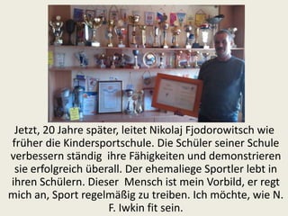 Jetzt, 20 Jahre später, leitet Nikolaj Fjodorowitsch wie
früher die Kindersportschule. Die Schüler seiner Schule
verbessern ständig ihre Fähigkeiten und demonstrieren
sie erfolgreich überall. Der ehemaliege Sportler lebt in
ihren Schülern. Dieser Mensch ist mein Vorbild, er regt
mich an, Sport regelmäßig zu treiben. Ich möchte, wie N.
F. Iwkin fit sein.

 