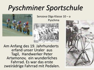 Pyschminer Sportschule
Senzova Olga Klasse 10 – a
Pyschma

Am Anfang des 19. Jahrhunderts
erfand unser Uraler aus
Tagil, Handwerker Peter
Artamonov, ein wunderliches
Fahrrad. Es war das erste
zweirädrige Fahrrad mit Pedalen.

 