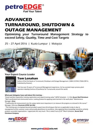 ADVANCED
TURNAROUND, SHUTDOWN &
OUTAGE MANAGEMENT
Optimising your Turnaround Management Strategy to
exceed Safety, Quality, Time and Cost Targets
Your Expert Course Leader
Laurie Dummett
Laurie Dummett is an award winning consultant and trainer with over 25 years experience in
maintenance. He has worked across five continents, in a wide variety of environments from the
world’s largest oil refinery to smaller process industry companies.
Laurie has over 10 years of maintenance management experience in the process industry, so
brings a very practical approach to training. He moved into consulting with ABB Eutech as their
global maintenance specialist where he led maintenance best practice panels, delivered a wide range of maintenance
improvement projects and trained other consultants. Laurie was previously in the maintenance function with Crossfield
Chemicals and ICI plc.
Laurie developed a range of maintenance “models of excellence” with inputs from authors, international lecturers and some
of the world’s leading consultants and operators. This training course was created in collaboration with renowned shutdown
guru Tom Lenahan (author of 2 best practice books).
Laurie’s work in maintenance improvement has been recognised as best-in-class winning prestigious awards such as the UK
Chemicals Industry Association national award for Excellence in Engineering
www.petroEDGEasia.net
 