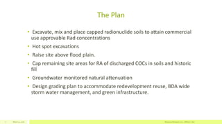 The Plan
• Excavate, mix and place capped radionuclide soils to attain commercial
use approvable Rad concentrations
• Hot spot excavations
• Raise site above flood plain.
• Cap remaining site areas for RA of discharged COCs in soils and historic
fill
• Groundwater monitored natural attenuation
• Design grading plan to accommodate redevelopment reuse, BDA wide
storm water management, and green infrastructure.
March 11, 2016 Resource Renewal, LLC– Jeffrey C. Dey7
 