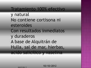 Tratamiento 100% efectivo
y natural
No contiene cortisona ni
esteroides
Con resultados inmediatos
y duraderos
A base de Alquitrán de
Hulla, sal de mar, hierbas,
acido salicilico y vaselina


   QUINTO BGU "3"
                    10/10/2012
 