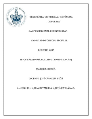 “BENEMÉRITA UNIVERSIDAD AUTÓNOMA
DE PUEBLA”
-CAMPUS REGIONAL CHIGNAHUAPAN-
FACULTAD DE CIENCIAS SOCIALES.
DERECHO 2015
TEMA: ENSAYO DEL BULLYING (ACOSO ESCOLAR).
MATERIA: DHTICS.
DOCENTE: JOSÉ CARMONA LEÓN.
ALUMNO (A): MARÍA DEYANEIRA MARTÍNEZ TRÁPALA.
 