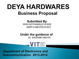 DEYA HARDWARES
Business Proposal
Submitted By
YASH KOTHAWALE(10-826)
DEEP A.MEHTA(10-831)
Under the guidance of
Dr. SAURABH MEHTA
Department of Electronics and
Telecommunication 2013-2014
 