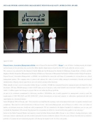DEYAAR OWNERS ASSOCIATION MANAGEMENT WINS DUBAI QUALITY APPRECIATION AWARD
April 29, 2018
Deyaar Owners’ Association Management in Dubai, part of Deyaar Development PJSC (“Deyaar”), one of Dubai’s leading property developers
and real estate service providers, has received the Dubai Quality Appreciation Award for the 2017 cycle under the services sector.
The ceremony was attended by His Highness Sheikh Maktoum bin Mohammed bin Rashid Al Maktoum, Deputy Ruler of Dubai, and His
Highness Sheikh Ahmed bin Mohammed bin Rashid Al Maktoum, Chairman of Mohammed bin Rashid Al Maktoum Knowledge Foundation.
Deyaar Owners’ Association Management, or DOAM, was established to ensure the well-being of communities by serving them as a valued
management partner. The company aims to protect and enhance the value of assets within managed communities, through professional
administration, diligent contract supervision, and cost control, amongst other functions.
While initially set up to care for properties within Deyaar’s portfolio, DOAM has expanded beyond to manage projects developed by other
developers. Till date, DOAM manages a total of 8,207 units across 23 projects, with a total saleable area of around 7 million square feet – of
which 1.2 million square feet belongs to projects that are not within the Deyaar portfolio.
As part of its continued commitment to delivering excellence, DOAM has also recently upgraded its management system to meet the
requirements of ISO 9001:2015 and ISO 14001:2015, which demonstrates an increased capacity to addressing organisational risks and
opportunities in a structured manner.
Saeed Al Qatami, CEO of Deyaar, said: “This award was accomplished by creating a work environment that focuses on quality, timeliness and
compliance. This award is result of dedication of Deyaar Owners’ Association Management, and of Deyaar as a whole, to the core values of
quality, environment awareness, health and safety requirements. We are committed to the highest standards of compliance year on year, and
we thank the Department of Economic Development for recognising our efforts to exceed in delivering quality to our customers.”
Listed on the Dubai Financial Market and majority-owned by Dubai Islamic Bank (DIB), Deyaar is one of Dubai’s leading developers, with
real estate ventures spanning key growth corridors and prime locations within the emirate. Over the years, Deyaar has delivered an extensive
portfolio of commercial and residential properties, all offering the highest levels of service and quality.
 