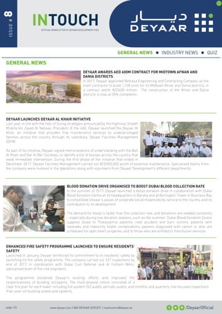 INTOUCH
ISSUE#8
OFFICIAL NEWSLETTER OF DEYAAR DEVELOPMENT PJSC
/DeyaarOfﬁcialwww.deyaar.com | 800 DEYAAR (339227) | markcomm@deyaar.aepage 1/4
GENERAL NEWS
DEYAAR AWARDS AED 600M CONTRACT FOR MIDTOWN AFNAN AND
DANIA DISTRICTS
In 2017, Deyaar appointed Belhasa Engineering and Contracting Company as the
main contractor to build 1,238 units for its Midtown Afnan and Dania districts, in
a contract worth AED600 million. The construction of the Afnan and Dania
districts is now at 30% completion.
DEYAAR LAUNCHES DEYAAR AL KHAIR INITIATIVE
Last year, in line with the Year of Giving strategies announced by His Highness Shaikh
Khalifa bin Zayed Al Nahyan, President of the UAE, Deyaar launched the Deyaar Al
Khair, an initiative that provides free maintenance services to underprivileged
families across the country through its subsidiary, Deyaar Facilities Management
(DFM).
As part of its initiative, Deyaar signed memorandums of understanding with the Beit
Al Khair and Dar Al Ber Societies, to identify a list of houses across the country that
need immediate intervention. During the ﬁrst phase of the initiative that ended in
December 2017, Deyaar Facilities Management carried out AED500,000 worth of essential maintenance. Specialised teams from
the company were involved in the operations along with volunteers from Deyaar Development’s different departments.
BLOOD DONATION DRIVE ORGANISED TO BOOST DUBAI BLOOD COLLECTION RATE
In the summer of 2017, Deyaar launched a blood donation drive in collaboration with Dubai
Blood Donation Centre at its headquarters in Barsha and at Burlington Tower in Business Bay
to consolidate Deyaar’s values of corporate social responsibility, service to the country, and its
contribution to its development.
The demand for blood is faster than the collection rate, and donations are needed constantly
– especially during low donation seasons, such as the summer. Dubai Blood Donation Centre
supplies blood to Thalassemia patients, road accident and burn victims, patients with
neonates and maternity health complications, patients diagnosed with cancer or who are
scheduled for open heart surgeries, and to those who are entitled to transfusion services.
ENHANCED FIRE SAFETY PROGRAMME LAUNCHED TO ENSURE RESIDENTS’
SAFETY
Launched in January, Deyaar reinforced its commitment to its residents’ safety by
launching its ﬁre safety programme. The company carried out 327 inspections by
end of 2017 in coordination with Dubai Civil Defense and Al Futtaim Willis’
specialised team of ﬁre risk engineers.
The programme bolstered Deyaar’s existing efforts and improved the
responsiveness of building occupants. The multi-phased rollout consisted of a
clear ﬁre plan for each tower including full system ISO audits, periodic audits, and monthly and quarterly risk-focused inspections
that cover all building assets and systems.
GENERAL NEWS INDUSTRY NEWS QUIZ
 