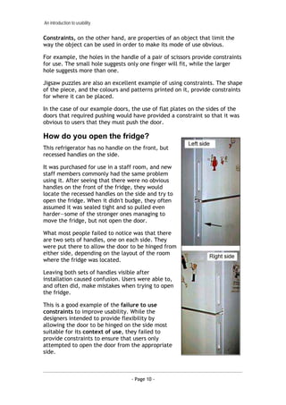 An introduction to usability


Constraints, on the other hand, are properties of an object that limit the
way the object can be used in order to make its mode of use obvious.

For example, the holes in the handle of a pair of scissors provide constraints
for use. The small hole suggests only one finger will fit, while the larger
hole suggests more than one.

Jigsaw puzzles are also an excellent example of using constraints. The shape
of the piece, and the colours and patterns printed on it, provide constraints
for where it can be placed.

In the case of our example doors, the use of flat plates on the sides of the
doors that required pushing would have provided a constraint so that it was
obvious to users that they must push the door.

How do you open the fridge?
This refrigerator has no handle on the front, but
recessed handles on the side.

It was purchased for use in a staff room, and new
staff members commonly had the same problem
using it. After seeing that there were no obvious
handles on the front of the fridge, they would
locate the recessed handles on the side and try to
open the fridge. When it didn't budge, they often
assumed it was sealed tight and so pulled even
harder—some of the stronger ones managing to
move the fridge, but not open the door.

What most people failed to notice was that there
are two sets of handles, one on each side. They
were put there to allow the door to be hinged from
either side, depending on the layout of the room
where the fridge was located.

Leaving both sets of handles visible after
installation caused confusion. Users were able to,
and often did, make mistakes when trying to open
the fridge.

This is a good example of the failure to use
constraints to improve usability. While the
designers intended to provide flexibility by
allowing the door to be hinged on the side most
suitable for its context of use, they failed to
provide constraints to ensure that users only
attempted to open the door from the appropriate
side.



                                  - Page 10 -
 