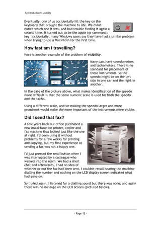 An introduction to usability


Eventually, one of us accidentally hit the key on the
keyboard that brought the machine to life. We didn't
notice which one it was, and had trouble finding it again a
second time. It turned out to be the apple (or command)
key. Incidentally, many Windows users say they have had a similar problem
when trying to use a Macintosh for the first time.

How fast am I travelling?
Here is another example of the problem of visibility.

                                                 Many cars have speedometers
                                                 and tachometers. There is no
                                                 standard for placement of
                                                 these instruments, so the
                                                 speedo might be on the left
                                                 side in one car and the right in
                                                 another.

In the case of the picture above, what makes identification of the speedo
more difficult is that the same numeric scale is used for both the speedo
and the tacho.

Using a different scale, and/or making the speedo larger and more
prominent would make the more important of the instruments more visible.

Did I send that fax?
A few years back our office purchased a
new multi-function printer, copier and
fax machine that looked just like the one
at right. I'd been using it without
problems for a few weeks for printing
and copying, but my first experience at
sending a fax was not a happy one.

I'd just pressed the send button when I
was interrupted by a colleague who
walked into the room. We had a short
chat and afterwards, I had no idea of
whether or not the fax had been sent. I couldn't recall hearing the machine
dialling the number and nothing on the LCD display screen indicated what
had gone on.

So I tried again. I listened for a dialling sound but there was none, and again
there was no message on the LCD screen (pictured below).




                                   - Page 12 -
 