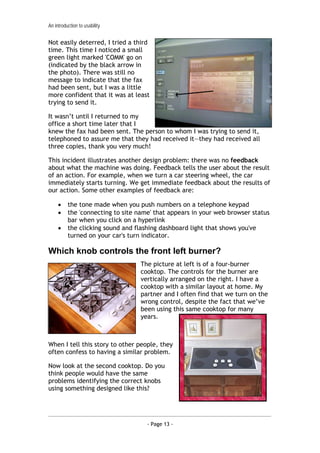 An introduction to usability


Not easily deterred, I tried a third
time. This time I noticed a small
green light marked 'COMM' go on
(indicated by the black arrow in
the photo). There was still no
message to indicate that the fax
had been sent, but I was a little
more confident that it was at least
trying to send it.

It wasn’t until I returned to my
office a short time later that I
knew the fax had been sent. The person to whom I was trying to send it,
telephoned to assure me that they had received it—they had received all
three copies, thank you very much!

This incident illustrates another design problem: there was no feedback
about what the machine was doing. Feedback tells the user about the result
of an action. For example, when we turn a car steering wheel, the car
immediately starts turning. We get immediate feedback about the results of
our action. Some other examples of feedback are:

     •    the tone made when you push numbers on a telephone keypad
     •    the 'connecting to site name' that appears in your web browser status
          bar when you click on a hyperlink
     •    the clicking sound and flashing dashboard light that shows you've
          turned on your car's turn indicator.

Which knob controls the front left burner?
                                  The picture at left is of a four-burner
                                  cooktop. The controls for the burner are
                                  vertically arranged on the right. I have a
                                  cooktop with a similar layout at home. My
                                  partner and I often find that we turn on the
                                  wrong control, despite the fact that we’ve
                                  been using this same cooktop for many
                                  years.



When I tell this story to other people, they
often confess to having a similar problem.

Now look at the second cooktop. Do you
think people would have the same
problems identifying the correct knobs
using something designed like this?




                                     - Page 13 -
 