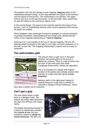 An introduction to usability


The problem with the first design is poor mapping. Mapping refers to the
relationship between things, in this case between the layout of the controls
and the layout of the burners. The relationship is not obvious. The upper
control may turn on the top left burner, or the top right. Users would have
to read the labels on the controls to figure it out.

In the second design, the layout of the controls matches the layout of the
burners, and it is immediately obvious which control operates which burner.
No labels are needed.

Where designers take advantage of physical analogies or cultural standards
to provide immediate understanding of how things work, Donald Norman
refers to the mapping relationship as “natural mapping”.

Steering a car is an example of the use of natural mapping. We turn the
steering wheel clockwise to the right to turn right, and anti-clockwise, or to
the left, to turn left. The mapping relationship is natural and so is easy to
remember.

The well-trodden path
                               This picture shows a path worn in the grass
                               between two paved paths at the end of a
                               pedestrian crossing. There is a sign erected near
                               the start of the worn path that reads
                               "Landscape Preservation. Please use sidewalks".

                               This is an example of a design (the original
                               location of the paths) and a design solution (the
                               erection of a sign) that both ignore human
                               behaviour.

                            Making a path in the right place instead of
                            wasting money on a sign that is unlikely to
                            motivate a change in human behaviour, would
have been a better use of resources.

Can’t get a grip
The next photo shows a wash
basin in a designer hotel. The
smooth tap knobs make operating
the taps very difficult with soapy
hands.

This design fails partly because of
a failure to realistically consider
the context of use, but also
indicates a failure to design for
human behaviour. We don’t all


                                      - Page 14 -
 