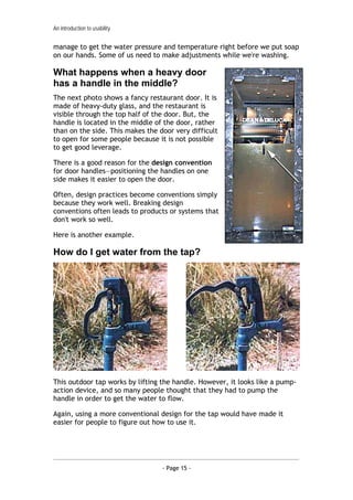 An introduction to usability


manage to get the water pressure and temperature right before we put soap
on our hands. Some of us need to make adjustments while we're washing.

What happens when a heavy door
has a handle in the middle?
The next photo shows a fancy restaurant door. It is
made of heavy-duty glass, and the restaurant is
visible through the top half of the door. But, the
handle is located in the middle of the door, rather
than on the side. This makes the door very difficult
to open for some people because it is not possible
to get good leverage.

There is a good reason for the design convention
for door handles—positioning the handles on one
side makes it easier to open the door.

Often, design practices become conventions simply
because they work well. Breaking design
conventions often leads to products or systems that
don't work so well.

Here is another example.

How do I get water from the tap?




This outdoor tap works by lifting the handle. However, it looks like a pump-
action device, and so many people thought that they had to pump the
handle in order to get the water to flow.

Again, using a more conventional design for the tap would have made it
easier for people to figure out how to use it.




                                  - Page 15 -
 
