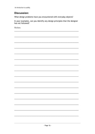 An introduction to usability


Discussion:
What design problems have you encountered with everyday objects?

In your examples, can you identify any design principles that the designer
has not followed?

Notes
___________________________________________________________________

___________________________________________________________________

___________________________________________________________________

___________________________________________________________________

___________________________________________________________________

___________________________________________________________________

___________________________________________________________________

___________________________________________________________________

___________________________________________________________________

___________________________________________________________________

___________________________________________________________________

___________________________________________________________________

___________________________________________________________________

___________________________________________________________________

___________________________________________________________________

___________________________________________________________________




                                  - Page 16 -
 