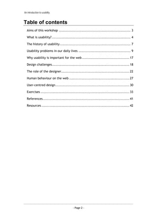 An introduction to usability


Table of contents
  Aims of this workshop .............................................................. 3

  What is usability? .................................................................... 4

  The history of usability ............................................................. 7

  Usability problems in our daily lives ............................................. 9

  Why usability is important for the web ......................................... 17

  Design challenges................................................................... 18

  The role of the designer........................................................... 22

  Human behaviour on the web .................................................... 27

  User-centred design................................................................ 30

  Exercises ............................................................................. 33

  References........................................................................... 41

  Resources ............................................................................ 42




                                        - Page 2 -
 