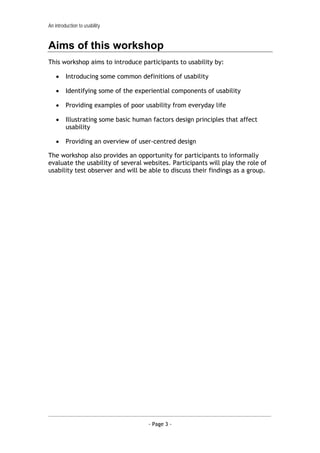 An introduction to usability


Aims of this workshop
This workshop aims to introduce participants to usability by:

    •    Introducing some common definitions of usability

    •    Identifying some of the experiential components of usability

    •    Providing examples of poor usability from everyday life

    •    Illustrating some basic human factors design principles that affect
         usability

    •    Providing an overview of user-centred design

The workshop also provides an opportunity for participants to informally
evaluate the usability of several websites. Participants will play the role of
usability test observer and will be able to discuss their findings as a group.




                                     - Page 3 -
 