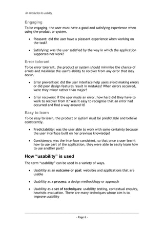 An introduction to usability


Engaging
To be engaging, the user must have a good and satisfying experience when
using the product or system.

   •    Pleasant: did the user have a pleasant experience when working on
        the task?

   •    Satisfying: was the user satisfied by the way in which the application
        supported her work?

Error tolerant
To be error tolerant, the product or system should minimise the chance of
errors and maximise the user’s ability to recover from any error that may
occur.

   •    Error prevention: did the user interface help users avoid making errors
        or did poor design features result in mistakes? When errors occurred,
        were they minor rather than major?

   •    Error recovery: if the user made an error, how hard did they have to
        work to recover from it? Was it easy to recognise that an error had
        occurred and find a way around it?

Easy to learn
To be easy to learn, the product or system must be predictable and behave
consistently.

   •    Predictability: was the user able to work with some certainty because
        the user interface built on her previous knowledge?

   •    Consistency: was the interface consistent, so that once a user learnt
        how to use part of the application, they were able to easily learn how
        to use another part?

How “usability” is used
The term “usability” can be used in a variety of ways.

   •    Usability as an outcome or goal: websites and applications that are
        usable

   •    Usability as a process: a design methodology or approach

   •    Usability as a set of techniques: usability testing, contextual enquiry,
        heuristic evaluation. There are many techniques whose aim is to
        improve usability




                                     - Page 6 -
 