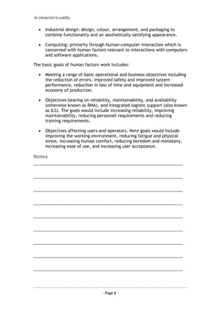 An introduction to usability


   •    Industrial design: design, colour, arrangement, and packaging to
        combine functionality and an aesthetically satisfying appearance.

   •    Computing: primarily through human-computer interaction which is
        concerned with human factors relevant to interactions with computers
        and software applications.

The basic goals of human factors work includes:

   •    Meeting a range of basic operational and business objectives including
        the reduction of errors, improved safety and improved system
        performance, reduction in loss of time and equipment and increased
        economy of production.

   •    Objectives bearing on reliability, maintainability, and availability
        (otherwise known as RMA), and integrated logistic support (also known
        as ILS). The goals would include increasing reliability, improving
        maintainability, reducing personnel requirements and reducing
        training requirements.

   •    Objectives affecting users and operators. Here goals would include
        improving the working environment, reducing fatigue and physical
        stress, increasing human comfort, reducing boredom and monotony,
        increasing ease of use, and increasing user acceptance.

Notes
___________________________________________________________________

___________________________________________________________________

___________________________________________________________________

___________________________________________________________________

___________________________________________________________________

___________________________________________________________________

___________________________________________________________________

___________________________________________________________________

___________________________________________________________________




                                    - Page 8 -
 