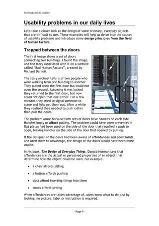 An introduction to usability


Usability problems in our daily lives
Let's take a closer look at the design of some ordinary, everyday objects
that are difficult to use. These examples will help us delve into the causes
of usability problems and introduce some design principles from the field
of human factors.

Trapped between the doors
The first image shows a set of doors
connecting two buildings. I found the image,
and the story associated with it on a website
called “Bad Human Factors”, created by
Michael Darnell.

The story Michael tells is of two people who
were walking from one building to another.
They pulled open the first door but could not
open the second. Assuming it was locked
they returned to the first door, but now
could not open that one either. For a few
minutes they tried to signal someone to
come and help get them out. After a while
they realised they needed to push rather
than pull the doors.

The problem arose because both sets of doors have handles on each side.
Handles imply or afford pulling. The problem could have been prevented if
flat plates had been used on the side of the door that required a push to
open, leaving handles on the side of the door that opened by pulling.

If the designer of the doors had been aware of affordances and constraints,
and used them to advantage, the design of the doors would have been more
usable.

In his book, The Design of Everyday Things, Donald Norman says that
affordances are the actual or perceived properties of an object that
determine how the object could be used. For example:

    •    a chair affords sitting

    •    a button affords pushing

    •    slots afford inserting things into them

    •    knobs afford turning

When affordances are taken advantage of, users know what to do just by
looking: no picture, label or instruction is required.



                                      - Page 9 -
 