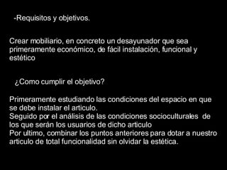 -Requisitos y objetivos. Crear mobiliario, en concreto un desayunador que sea primeramente económico, de fácil instalación, funcional y estético  ¿Como cumplir el objetivo? Primeramente estudiando las condiciones del espacio en que se debe instalar el articulo. Seguido por el análisis de las condiciones socioculturales  de los que serán los usuarios de dicho articulo Por ultimo, combinar los puntos anteriores para dotar a nuestro articulo de total funcionalidad sin olvidar la estética. 