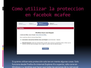 Como utilizar la proteccion
en facebok mcafee
Si quieres utilizar esta protección solo ten en mente algunas cosas: Solo
funciona desde Firefox 8 e Internet Explorer 8 o superior, sólo corre en
Windows 7 y, tendrías que hacer que todas las personas de tu red social .
 