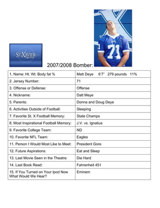 2007/2008 Bomber:
1. Name: Ht. Wt. Body fat %              Matt Deye     6’7” 279 pounds 11%
2. Jersey Number:                        71
3. Offense or Defense:                   Offense
4. Nickname:                             Datt Meye
5. Parents:                              Donna and Doug Deye
6. Activities Outside of Football:       Sleeping
7. Favorite St. X Football Memory:       State Champs
8. Most Inspirational Football Memory:   J.V. vs. Ignatius
9. Favorite College Team:                ND
10. Favorite NFL Team:                   Eagles
11. Person I Would Most Like to Meet:    President Gore
12. Future Aspirations:                  Eat and Sleep
13. Last Movie Seen in the Theatre:      Die Hard
14. Last Book Read:                      Fahrenheit 451
15. If You Turned on Your Ipod Now       Eminem
What Would We Hear?
 