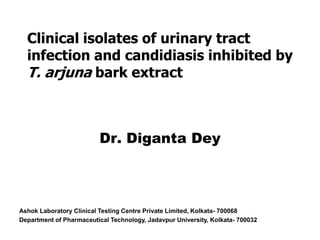 Clinical isolates of urinary tract
infection and candidiasis inhibited by
T. arjuna bark extract
Dr. Diganta Dey
Ashok Laboratory Clinical Testing Centre Private Limited, Kolkata- 700068
Department of Pharmaceutical Technology, Jadavpur University, Kolkata- 700032
 