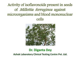 Activity of isoflavonoids present in seeds
of Millettia ferruginea against
microorganisms and blood mononuclear
cells
Dr. Diganta Dey
Ashok Laboratory Clinical Testing Centre Pvt. Ltd.
 
