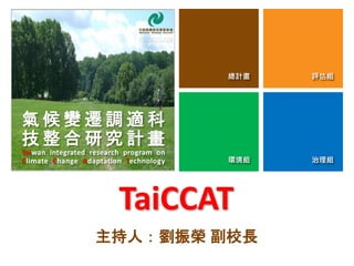 總計畫 評估組
環境組 治理組
TaiCCAT
主持人：劉振榮 副校長
總計畫 評估組
環境組 治理組
氣 候 變 遷 調 適 科
技 整 合 研 究 計 畫
Taiwan integrated research program on
Climate Change Adaptation Technology
 