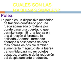 CUALES SON LAS
MAQUINAS SIMPLES?
Polea:
La polea es un dispositivo mecánico
de tracción constituido por una
rueda acanalada o roldana por
donde pasa una cuerda, lo que
permite transmitir una fuerza en
una dirección diferente a la
aplicada. Además, formando
aparejos o polispastos de dos o
más poleas es posible también
aumentar la magnitud de la fuerza
transmitida para mover objetos
pesados, a cambio de la reducción
del desplazamiento producido.
