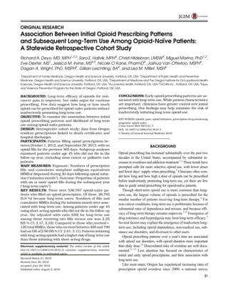 ORIGINAL RESEARCH
Association Between Initial Opioid Prescribing Patterns
and Subsequent Long-Term Use Among Opioid-Naïve Patients:
A Statewide Retrospective Cohort Study
Richard A. Deyo, MD, MPH1,2,3
, Sara E. Hallvik, MPH4
, Christi Hildebran, LMSW4
, Miguel Marino, PhD1,2
,
Eve Dexter, MS1
, Jessica M. Irvine, MS4,5
, Nicole O’Kane, PharmD4
, Joshua Van Otterloo, MSPH6
,
Dagan A. Wright, PhD, MSPH6
, Gillian Leichtling, BA4
, and Lisa M. Millet, MSH6
1
Department of Family Medicine, Oregon Health and Science University, Portland, OR, USA; 2
Department of Public Health and Preventive
Medicine, Oregon Health and Science University, Portland, OR, USA; 3
Department of Medicine and The Oregon Institute for Occupational Health
Sciences, Oregon Health and Science University, Portland, OR, USA; 4
Acumentra Health, Portland, OR, USA; 5
OCHIN Inc., Portland, OR, USA; 6
Injury
and Violence Prevention Program for the State of Oregon, Portland, OR, USA.
BACKGROUND: Long-term efficacy of opioids for non-
cancer pain is unproven, but risks argue for cautious
prescribing. Few data suggest how long or how much
opioid can be prescribed for opioid-naïve patients without
inadvertently promoting long-term use.
OBJECTIVE: To examine the association between initial
opioid prescribing patterns and likelihood of long-term
use among opioid-naïve patients.
DESIGN: Retrospective cohort study; data from Oregon
resident prescriptions linked to death certificates and
hospital discharges.
PARTICIPANTS: Patients filling opioid prescriptions be-
tween October 1, 2012, and September 30, 2013, with no
opioid fills for the previous 365 days. Subgroup analyses
examined patients under age 45 who did not die in the
follow-up year, excluding most cancer or palliative care
patients.
MAIN MEASURES: Exposure: Numbers of prescription
fills and cumulative morphine milligram equivalents
(MMEs) dispensed during 30 days following opioid initia-
tion (Binitiation month^). Outcome: Proportion of patients
with six or more opioid fills during the subsequent year
(Blong-term users^).
KEY RESULTS: There were 536,767 opioid-naïve pa-
tients who filled an opioid prescription. Of these, 26,785
(5.0 %) became long-term users. Numbers of fills and
cumulative MMEs during the initiation month were asso-
ciated with long-term use. Among patients under age 45
using short-acting opioids who did not die in the follow-up
year, the adjusted odds ratio (OR) for long-term use
among those receiving two fills versus one was 2.25
(95 % CI: 2.17, 2.33). Compared to those who received <
120 total MMEs, those who received between 400 and 799
had an OR of 2.96 (95 % CI: 2.81, 3.11). Patients initiating
with long-acting opioids had a higher risk of long-term use
than those initiating with short-acting drugs.
CONCLUSIONS: Early opioid prescribing patterns are as-
sociated with long-term use. While patient characteristics
are important, clinicians have greater control over initial
prescribing. Our findings may help minimize the risk of
inadvertently initiating long-term opioid use.
KEY WORDS: opioids; pain; opioid initiation; prescription drug monitoring
programs; opioid-naïve.
J Gen Intern Med 32(1):21–7
DOI: 10.1007/s11606-016-3810-3
© Society of General Internal Medicine 2016
BACKGROUND
Opioid prescribing has increased substantially over the past two
decades in the United States, accompanied by substantial in-
creases in overdoses and addiction treatment.1,2
These trends have
prompted calls for more selective opioid use, with lower doses
and fewer days’ supply when prescribing.3
Clinicians often won-
der how long and how high a dose of opioids can be prescribed
before inadvertently promoting long-term use, yet there are few
data to guide initial prescribing for opioid-naïve patients.
Though short-term opioid use is more common than long-
term use, the largest volume of opioids is prescribed for the
smaller number of patients receiving long-term therapy.4
For
non-cancer conditions, long-term use is problematic because of
substantial rates of dependence and misuse, and because effi-
cacy of long-term therapy remains unproven.5–8
Emergence of
drug tolerance and hyperalgesia may limit long-term efficacy.9
Several factors may explain the emergence of inadvertent long-
term use, including opioid dependence, non-medical use, sub-
stance use disorders, and diversion to other users.
Opioid prescribing patterns over a year’s time are associated
with opioid use disorders, with opioid duration more important
than daily dose.10
Dose-related risks of overdose are well docu-
mented.11–13
Less attention has focused on characteristics of
initial and early opioid prescriptions, and their association with
long-term use.
Like most states, Oregon has experienced increasing rates of
prescription opioid overdose since 2000; a national survey
Electronic supplementary material The online version of this article
(doi:10.1007/s11606-016-3810-3) contains supplementary material,
which is available to authorized users.
Received March 21, 2016
Revised June 20, 2016
Accepted June 29, 2016
Published online August 2, 2016
21
JGIM
 