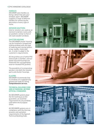 14    PVC WINDOWS CATALOGUE

     HANDLES
     DECANOR sees handles as
     being a detail that sets your
     windows apart. DECANOR
     supplies a range of different
     handles for enhancing the
     decoration of every type of
     home.

     INTERIOR SHUTTERS
     Interior shutters are used as an
     element to darken rooms with
     an aesthetic similar to that of
     old-style wooden windows.

     SHUTTER HOUSING
     The DECANOR shutter housing
     can be installed in hinged and
     sliding windows with any type
     of lowering and raising system:
     strap, handle, motorised,
     etc. in order to adapt to the
     customer’s requirements.

     All the profiles are of white PVC
     and include a chamber, and our
     wood coloured housings are
     fitted with the corresponding
     exterior foliated PVC profiles.

     The possibility of incorporating
     aerators into both the metallic
     parts and shutter housings.

     GLAZING
     DECANOR recommends that
     its windows are supplied fully
     glazed and ready for fitting.
     Comprehensive service.

     TECHNICAL BUILDING CODE
     AND CE MARKING: BEYOND
     OFFICIAL STANDARDS

     All DECANOR systems bear
     the CE marking as an EU
     guarantee, an essential
     requirement for any windows
     sold within the European
     Union.

     All DECANOR systems are in
     compliance with the thermal,
     acoustic and sanitation
     requirements of the Spanish
     Technical Building Code.
 