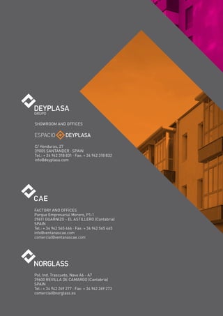SHOWROOM AND OFFICES




C/ Honduras, 27
39005 SANTANDER · SPAIN
Tel.: + 34 942 318 831 · Fax: + 34 942 318 832
info@deyplasa.com




FACTORY AND OFFICES
Parque Empresarial Morero, P1-1
39611 GUARNIZO - EL ASTILLERO (Cantabria)
SPAIN
Tel.: + 34 942 565 466 · Fax: + 34 942 565 465
info@ventanascae.com
comercial@ventanascae.com




Pol. Ind. Trascueto, Nave A6 - A7
39600 REVILLA DE CAMARGO (Cantabria)
SPAIN
Tel.: + 34 942 269 277 · Fax: + 34 942 269 273
comercial@norglass.es
 