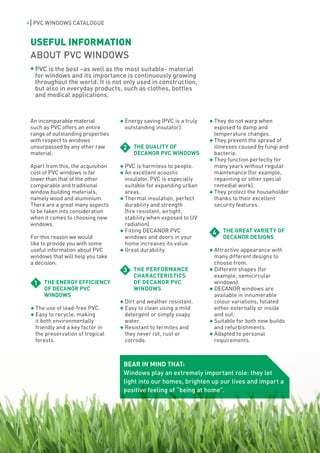 4    PVC WINDOWS CATALOGUE


    USEFUL INFORMATION
    ABOUT PVC WINDOWS
     PVC is the best –as well as the most suitable- material
     for windows and its importance is continuously growing
     throughout the world. It is not only used in construction,
     but also in everyday products, such as clothes, bottles
     and medical applications.



    An incomparable material           Energy saving (PVC is a truly   They do not warp when
    such as PVC offers an entire       outstanding insulator).         exposed to damp and
    range of outstanding properties                                    temperature changes.
    with respect to windows                                            They prevent the spread of
    unsurpassed by any other raw       2   THE QUALITY OF              illnesses caused by fungi and
    material.                              DECANOR PVC WINDOWS         bacteria.
                                                                       They function perfectly for
    Apart from this, the acquisition   PVC is harmless to people.      many years without regular
    cost of PVC windows is far         An excellent acoustic           maintenance (for example,
    lower than that of the other       insulator, PVC is especially    repainting or other special
    comparable and traditional         suitable for expanding urban    remedial work).
    window building materials,         areas.                          They protect the householder
    namely wood and aluminium.         Thermal insulation, perfect     thanks to their excellent
    There are a great many aspects     durability and strength         security features.
    to be taken into consideration     (fire resistant, airtight,
    when it comes to choosing new      stability when exposed to UV
    windows.                           radiation).
                                       Fitting DECANOR PVC             4   THE GREAT VARIETY OF
    For this reason we would           windows and doors in your           DECANOR DESIGNS
    like to provide you with some      home increases its value.
    useful information about PVC       Great durability.               Attractive appearance with
    windows that will help you take                                    many different designs to
    a decision:                                                        choose from.
                                       3   THE PERFORMANCE             Different shapes (for
                                           CHARACTERISTICS             example, semicircular
     1   THE ENERGY EFFICIENCY             OF DECANOR PVC              windows).
         OF DECANOR PVC                    WINDOWS                     DECANOR windows are
         WINDOWS                                                       available in innumerable
                                       Dirt and weather resistant.     colour variations, foliated
     The use of lead-free PVC.         Easy to clean using a mild      either externally or inside
     Easy to recycle, making           detergent or simply soapy       and out.
     it both environmentally           water.                          Suitable for both new builds
     friendly and a key factor in      Resistant to termites and       and refurbishments.
     the preservation of tropical      they never rot, rust or         Adapted to personal
     forests.                          corrode.                        requirements.



                                       BEAR IN MIND THAT:
                                       Windows play an extremely important role: they let
                                       light into our homes, brighten up our lives and impart a
                                       positive feeling of “being at home”.
 
