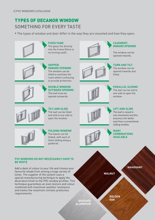 6    PVC WINDOWS CATALOGUE


    TYPES OF DECANOR WINDOW
    SOMETHING FOR EVERY TASTE
      The types of window and door differ in the way they are mounted and how they open:


                               FIXED PANE                                  CASEMENT.
                               The glass fits directly                     INWARD OPENING
                               into the frame (there is
                               no turning sash).                           The window can be
                                                                           opened inwards.


                               HOPPER.                                     TURN AND TILT
                               INWARD OPENING                              The window can be
                               The window can be                           opened inwards and
                               tilted to ventilate the                     tilted.
                               room whilst continuing
                               to provide protection.

                               DOUBLE WINDOW.                              PARALLEL SLIDING
                               OUTWARD OPENING                             The leaf can be slid to
                               The leaf must be                            one side to open the
                               opened outwards.                            window.




                               TILT AND SLIDE                              LIFT AND SLIDE
                               The leaf can be tilted                      The leaf is raised in
                               and slid to one side to                     one movement and this
                               open the window.                            ensures a far better
                                                                           seal than a conventional
                                                                           sliding window.

                               FOLDING WINDOW                              MANY
                               The leaves can be                           COMBINATIONS
                               folded, with each of                        AVAILABLE
                               them sliding along a
                               guiderail.




    PVC WINDOWS DO NOT NECESSARILY HAVE TO
    BE WHITE

    Add a dash of colour to your life and choose your                                   MAHOGANY
    favourite shade from among a huge variety of
    tones. The supplier of the system uses a                          WALNUT
    special manufacturing technique to apply the
    decorative finish to the PVC window profiles. This
    technique guarantees an even texture and colour
    combined with maximum weather resistance
    and meets the maximum climatic protection
    requirements.
                                                                         GOLDEN
                                                            BRUSHED      OAK
                                                          ALUMINIUM
 