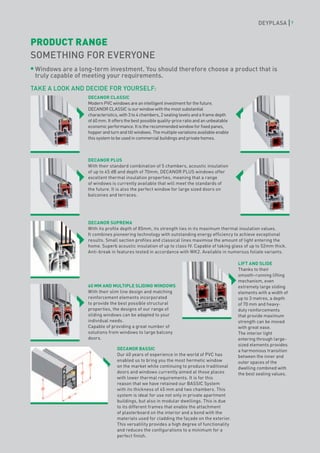 DEYPLASA          7



PRODUCT RANGE
SOMETHING FOR EVERYONE
 Windows are a long-term investment. You should therefore choose a product that is
 truly capable of meeting your requirements.

TAKE A LOOK AND DECIDE FOR YOURSELF:
                  DECANOR CLASSIC
                  Modern PVC windows are an intelligent investment for the future.
                  DECANOR CLASSIC is our window with the most substantial
                  characteristics, with 3 to 4 chambers, 2 sealing levels and a frame depth
                  of 60 mm. It offers the best possible quality-price ratio and an unbeatable
                  economic performance. It is the recommended window for fixed panes,
                  hopper and turn and tilt windows. The multiple variations available enable
                  this system to be used in commercial buildings and private homes.



                  DECANOR PLUS
                  With their standard combination of 5 chambers, acoustic insulation
                  of up to 45 dB and depth of 70mm, DECANOR PLUS windows offer
                  excellent thermal insulation properties, meaning that a range
                  of windows is currently available that will meet the standards of
                  the future. It is also the perfect window for large sized doors on
                  balconies and terraces.




                  DECANOR SUPREMA
                  With its profile depth of 85mm, its strength lies in its maximum thermal insulation values.
                  It combines pioneering technology with outstanding energy efficiency to achieve exceptional
                  results. Small section profiles and classical lines maximise the amount of light entering the
                  home. Superb acoustic insulation of up to class IV. Capable of taking glass of up to 52mm thick.
                  Anti-break in features tested in accordance with WK2. Available in numerous foliate variants.

                                                                                                LIFT AND SLIDE
                                                                                                Thanks to their
                                                                                                smooth-running lifting
                                                                                                mechanism, even
                  60 MM AND MULTIPLE SLIDING WINDOWS                                            extremely large sliding
                  With their slim line design and matching                                      elements with a width of
                  reinforcement elements incorporated                                           up to 3 metres, a depth
                  to provide the best possible structural                                       of 70 mm and heavy-
                  properties, the designs of our range of                                       duty reinforcements
                  sliding windows can be adapted to your                                        that provide maximum
                  individual needs.                                                             strength can be moved
                  Capable of providing a great number of                                        with great ease.
                  solutions from windows to large balcony                                       The interior light
                  doors.                                                                        entering through large-
                                                                                                sized elements provides
                                 DECANOR BASSIC                                                 a harmonious transition
                                 Our 40 years of experience in the world of PVC has             between the inner and
                                 enabled us to bring you the most hermetic window               outer spaces of the
                                 on the market while continuing to produce traditional          dwelling combined with
                                 doors and windows currently aimed at those places              the best sealing values.
                                 with lower thermal requirements. It is for this
                                 reason that we have retained our BASSIC System
                                 with its thickness of 45 mm and two chambers. This
                                 system is ideal for use not only in private apartment
                                 buildings, but also in modular dwellings. This is due
                                 to its different frames that enable the attachment
                                 of plasterboard on the interior and a bond with the
                                 materials used for cladding the façade on the exterior.
                                 This versatility provides a high degree of functionality
                                 and reduces the configurations to a minimum for a
                                 perfect finish.
 