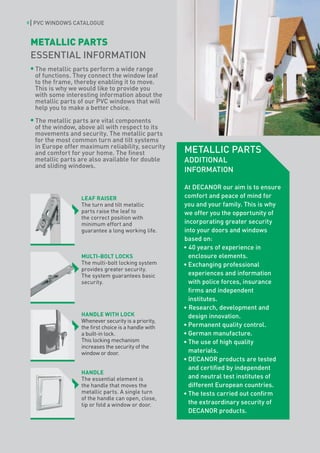 8   PVC WINDOWS CATALOGUE


    METALLIC PARTS
    ESSENTIAL INFORMATION
    The metallic parts perform a wide range
    of functions. They connect the window leaf
    to the frame, thereby enabling it to move.
    This is why we would like to provide you
    with some interesting information about the
    metallic parts of our PVC windows that will
    help you to make a better choice.

    The metallic parts are vital components
    of the window, above all with respect to its
    movements and security. The metallic parts
    for the most common turn and tilt systems
    in Europe offer maximum reliability, security
    and comfort for your home. The finest               METALLIC PARTS
    metallic parts are also available for double        ADDITIONAL
    and sliding windows.
                                                        INFORMATION

                                                        At DECANOR our aim is to ensure
                    LEAF RAISER                         comfort and peace of mind for
                    The turn and tilt metallic          you and your family. This is why
                    parts raise the leaf to             we offer you the opportunity of
                    the correct position with
                    minimum effort and                  incorporating greater security
                    guarantee a long working life.      into your doors and windows
                                                        based on:
                                                        • 40 years of experience in
                    MULTI-BOLT LOCKS                      enclosure elements.
                    The multi-bolt locking system       •	Exchanging professional
                    provides greater security.
                    The system guarantees basic           experiences and information
                    security.                             with police forces, insurance
                                                          firms and independent
                                                          institutes.
                                                        • Research, development and
                    HANDLE WITH LOCK                      design innovation.
                    Whenever security is a priority,
                    the first choice is a handle with   •	Permanent quality control.
                    a built-in lock.                    •	German manufacture.
                    This locking mechanism              •	The use of high quality
                    increases the security of the
                    window or door.                       materials.
                                                        •	DECANOR products are tested
                                                          and certified by independent
                    HANDLE
                    The essential element is              and neutral test institutes of
                    the handle that moves the             different European countries.
                    metallic parts. A single turn       •	The tests carried out confirm
                    of the handle can open, close,
                    tip or fold a window or door.         the extraordinary security of
                                                          DECANOR products.
 