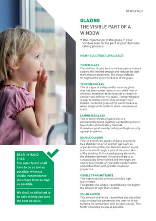 DEYPLASA        9



                           GLAZING
                           THE VISIBLE PART OF A
                           WINDOW
                            The importance of the glass in your
                            window also forms part of your decision-
                            taking process.


                           MANY SOLUTIONS AVAILABLE:

                           TINTED GLASS
                           The addition of colorants to the base glass mixture
                           colours the finished product and reduces its light
                           transmission properties. The colour extends
                           throughout the entire thickness of the glass.

                           TEMPERED GLASS
                           This is a type of safety and/or security glass
                           that has been subjected to a controlled heat or
                           chemical treatment to increase its strength in
                           comparison with normal glass. Tempered glass
                           is approximately 4 to 5 times stronger than
                           thermo-hardened glass of the same thickness
                           when subjected to uniform static compression
                           loads.

                           LAMINATED GLASS
                           Two or more sheets of glass that are
                           permanently bound together sandwiching one or
                           two sheets of intercalary material.
                           It provides good soundproofing and high security
                           against break-ins.

                           DOUBLE GLAZING
                           Two, or even three, panes of glass separated
                           by a chamber of air or another gas such as
                           argon to reduce thermal transfer and/or sound
                           transmission through a part of the outer skin
                           of the building. In insulated glazing elements
BEAR IN MAND
                           the chamber between the panes of glass is
THAT:                      scrupulously dehumidified and the edges are
The solar factor shall     sealed to eliminate any possible condensation
                           and endow them with greater insulation
have to be as low as
                           properties.
possible, whereas
visible transmittance      VISIBLE TRANSMITTANCE
                           This expresses the amount of visible light
shall have to be as high
                           transmitted.
as possible.               The greater the visible transmittance, the higher
                           the amount of light transmitted.
We shall be delighted to
                           SOLAR FACTOR
be able to help you take   The amount of directly transmitted and absorbed
the best decision.         solar energy that penetrates the interior of the
                           building (in comparison with an open space). This
                           factor should be as low as possible.
 
