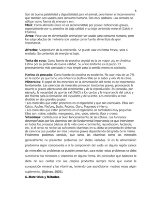 5
Son de buena patabilidad y digestibilidad para el animal, pero tienen el inconveniente
que también son usados para consumo humano. Son muy costosos. Los cereales se
utilizan como fuente de energía y son:
Maíz: Como alimento único no es recomendable por poseer deficiencias graves,
especialmente por su proteína de baja calidad y su bajo contenido mineral (Calcio y
Fósforo).
Arroz: Poco uso en alimentación animal por ser usado para consumo humano, pero
los subproductos de molinería son usados como fuente alimenticia de gran
importancia.

Afrecho: Subproducto de la cervecería. Se puede usar en forma fresca, seca o
ensilada. Su contenido de energía es bajo.

Torta de soya: Como fuente de proteína vegetal es la de mayor uso en América
Latina por su proteína de buena calidad. Su único limitante es el precio. El
procesamiento más adecuado y más simple para la semilla entera es cocinarla.

Harina de pescado: Como fuente de proteína es excelente. No usar más de un 7%
en la ración ya que tiene una influencia desfavorable en el sabor y olor de la carne.
Minerales: El papel de los minerales en la alimentación del cerdo es de importancia
fundamental. Las carencias de minerales provocan trastornos graves, provocando la
muerte o graves alteraciones del crecimiento y de la reproducción. Es conocida, por
ejemplo, la necesidad de aportar sal (NaCl) a los cerdos y la importancia del calcio y
del fósforo para la formación del esqueleto y de la leche. Los minerales se han
dividido en dos grandes grupos:
• Los minerales que están presentes en el organismo y que son esenciales. Ellos son:
Calcio, Azufre, Fósforo, Sodio, Potasio, Cloro, Magnesio y Hierro.
• Los minerales que están presentes en el organismo en cantidades muy pequeñas.
Ellos son: cobre, cobalto, manganeso, zinc, yodo, selenio, flúor y cromo.
Vitaminas: Contribuyen al buen funcionamiento de las células. Las funciones
desempeñadas por las vitaminas son de fundamental importancia ya que intervienen
en todos los procesos básicos de la vida como crecimiento, reproducción, lactancia,
etc. si el cerdo no recibe las suficientes vitaminas en su dieta se presentarán síntomas
de carencia que pueden ser más o menos graves dependiendo del grado de la misma.
Finalmente podemos concluir, que tanto las vitaminas como los minerales
generalmente no presentan problemas con dietas variadas. Si en la alimentación
predomina algún componente o si la composición del suelo en alguna región carece
de minerales los problemas se pueden presentar, para evitar estos problemas se debe
suministrar los minerales y vitaminas en alguna forma. Un porcicultor que balancea la
dieta de sus cerdos con sus propios productos siempre tiene que cuidar la
composición mineral y las vitaminas, teniendo que acondicionar muchas veces algún
suplemento. (Salinas, 2003).
6.-Materiales y Métodos
 